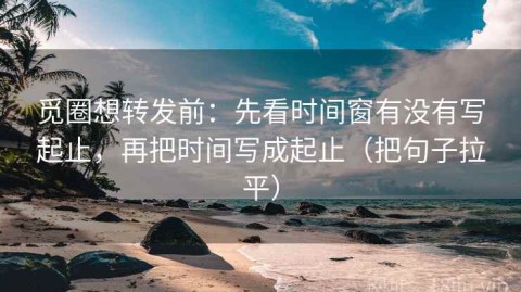 觅圈想转发前：先看时间窗有没有写起止，再把时间写成起止（把句子拉平）