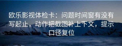 欧乐影视体检卡：问题时间窗有没有写起止，动作把截图补上下文，提示口径复位
