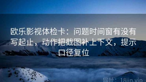 欧乐影视体检卡：问题时间窗有没有写起止，动作把截图补上下文，提示口径复位