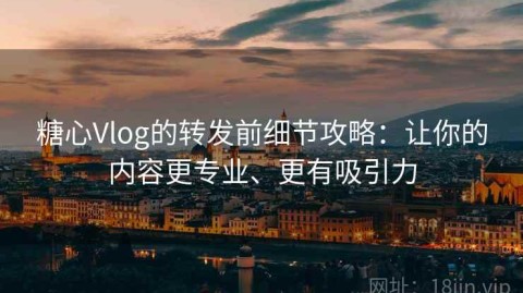 糖心Vlog的转发前细节攻略：让你的内容更专业、更有吸引力