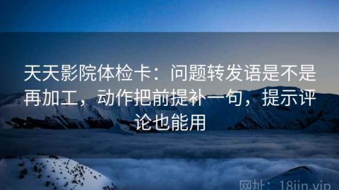 天天影院体检卡：问题转发语是不是再加工，动作把前提补一句，提示评论也能用