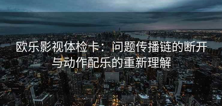 欧乐影视体检卡：问题传播链的断开与动作配乐的重新理解