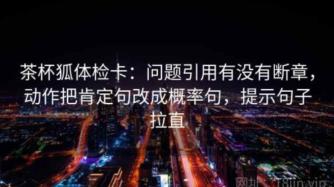 茶杯狐体检卡：问题引用有没有断章，动作把肯定句改成概率句，提示句子拉直
