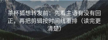 茶杯狐想转发前：先看主语有没有回正，再把剪辑按时间线重排（读完更清楚）