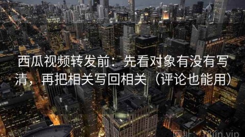 西瓜视频转发前：先看对象有没有写清，再把相关写回相关（评论也能用）