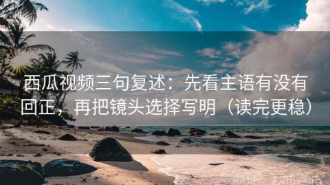 西瓜视频三句复述：先看主语有没有回正，再把镜头选择写明（读完更稳）