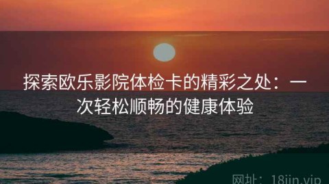 探索欧乐影院体检卡的精彩之处：一次轻松顺畅的健康体验