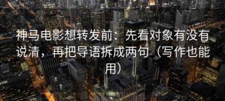 神马电影想转发前：先看对象有没有说清，再把导语拆成两句（写作也能用）
