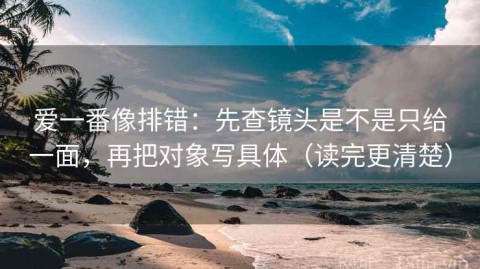 爱一番像排错：先查镜头是不是只给一面，再把对象写具体（读完更清楚）
