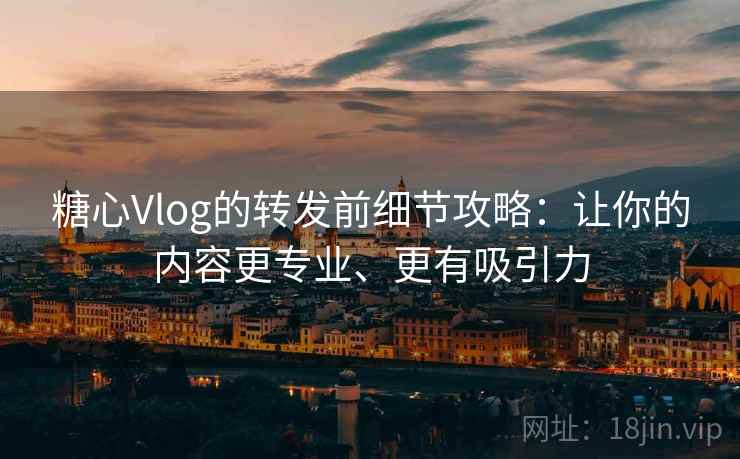 糖心Vlog的转发前细节攻略：让你的内容更专业、更有吸引力