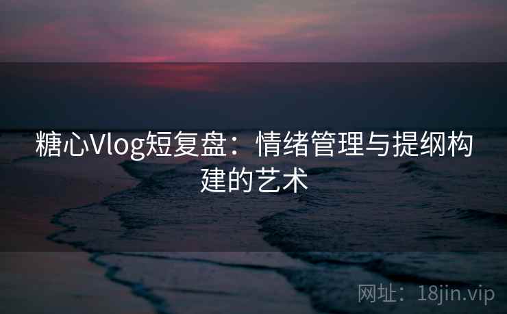 糖心Vlog短复盘：情绪管理与提纲构建的艺术