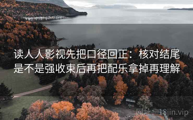 读人人影视先把口径回正：核对结尾是不是强收束后再把配乐拿掉再理解