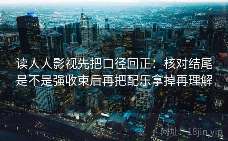 读人人影视先把口径回正：核对结尾是不是强收束后再把配乐拿掉再理解