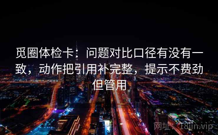 觅圈体检卡：问题对比口径有没有一致，动作把引用补完整，提示不费劲但管用