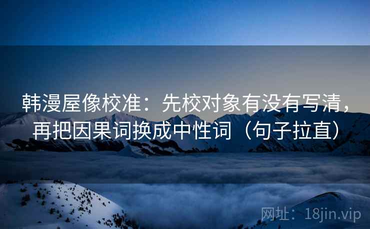 韩漫屋像校准:先校对象有没有写清,再把因果词换成中性词(句子拉直) 韩漫屋像校准:先校对象有没有写清,再把因果词换成中性词(句子拉直)