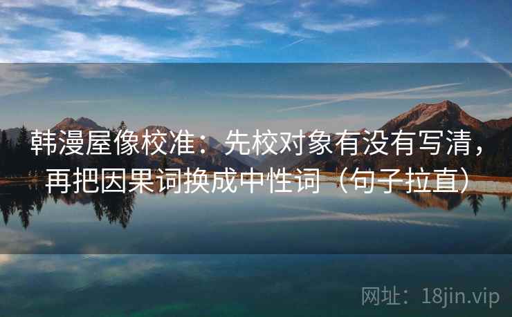 韩漫屋像校准:先校对象有没有写清,再把因果词换成中性词(句子拉直) 韩漫屋像校准:先校对象有没有写清,再把因果词换成中性词(句子拉直)