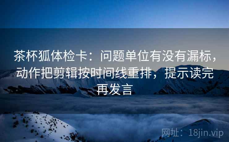 茶杯狐体检卡：问题单位有没有漏标，动作把剪辑按时间线重排，提示读完再发言