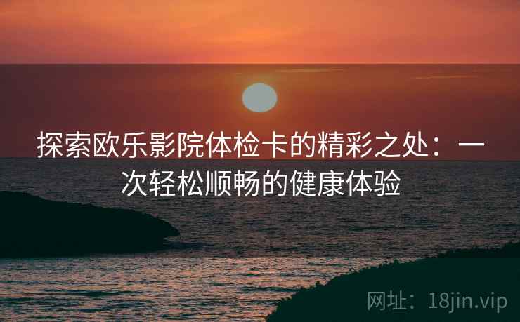 探索欧乐影院体检卡的精彩之处:一次轻松顺畅的健康体验 探索欧乐影院体检卡的精彩之处:一次轻松顺畅的健康体验