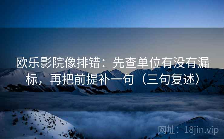 欧乐影院像排错:先查单位有没有漏标,再把前提补一句(三句复述) 欧乐影院像排错:先查单位有没有漏标,再把前提补一句(三句复述)