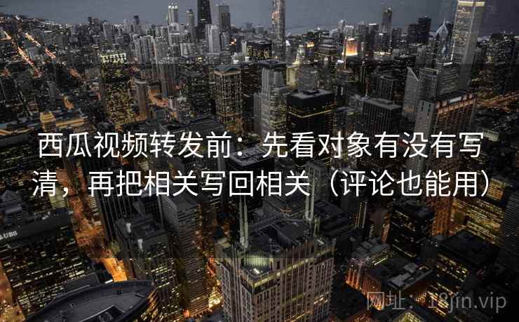 西瓜视频转发前：先看对象有没有写清，再把相关写回相关（评论也能用）