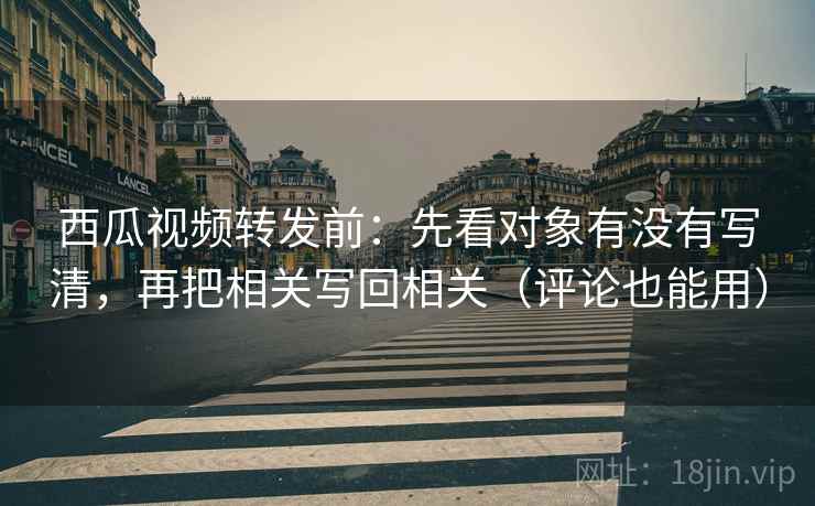 西瓜视频转发前：先看对象有没有写清，再把相关写回相关（评论也能用）