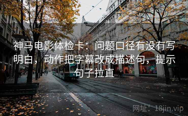 神马电影体检卡:问题口径有没有写明白,动作把字幕改成描述句,提示句子拉直 神马电影体检卡:问题口径有没有写明白,动作把字幕改成描述句,提示句子拉直