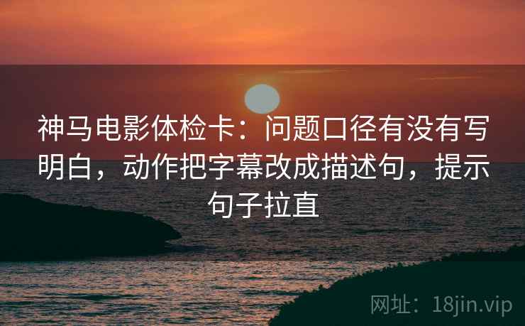 神马电影体检卡:问题口径有没有写明白,动作把字幕改成描述句,提示句子拉直 神马电影体检卡:问题口径有没有写明白,动作把字幕改成描述句,提示句子拉直