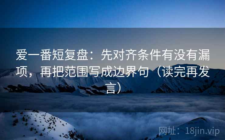 爱一番短复盘:先对齐条件有没有漏项,再把范围写成边界句(读完再发言) 爱一番短复盘:先对齐条件有没有漏项,再把范围写成边界句(读完再发言)