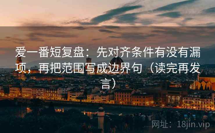 爱一番短复盘:先对齐条件有没有漏项,再把范围写成边界句(读完再发言) 爱一番短复盘:先对齐条件有没有漏项,再把范围写成边界句(读完再发言)