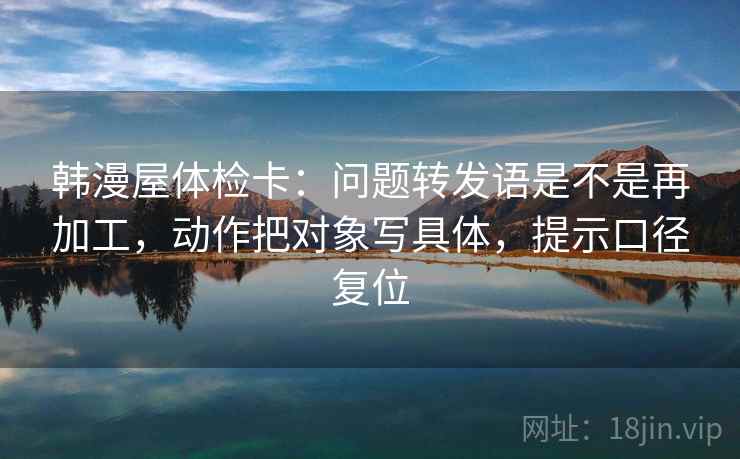 韩漫屋体检卡:问题转发语是不是再加工,动作把对象写具体,提示口径复位 韩漫屋体检卡:问题转发语是不是再加工,动作把对象写具体,提示口径复位