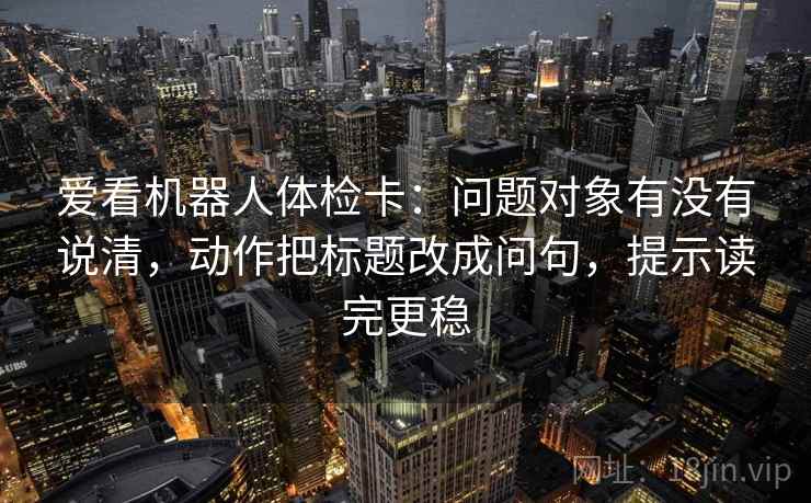 爱看机器人体检卡:问题对象有没有说清,动作把标题改成问句,提示读完更稳 爱看机器人体检卡:问题对象有没有说清,动作把标题改成问句,提示读完更稳