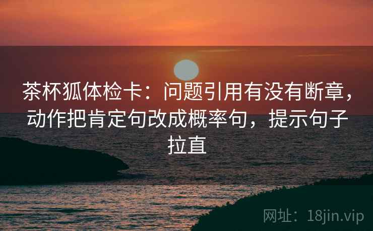 茶杯狐体检卡：问题引用有没有断章，动作把肯定句改成概率句，提示句子拉直