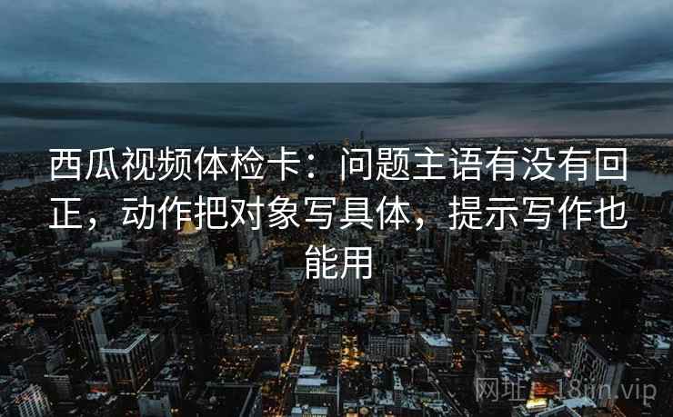 西瓜视频体检卡:问题主语有没有回正,动作把对象写具体,提示写作也能用 西瓜视频体检卡:问题主语有没有回正,动作把对象写具体,提示写作也能用