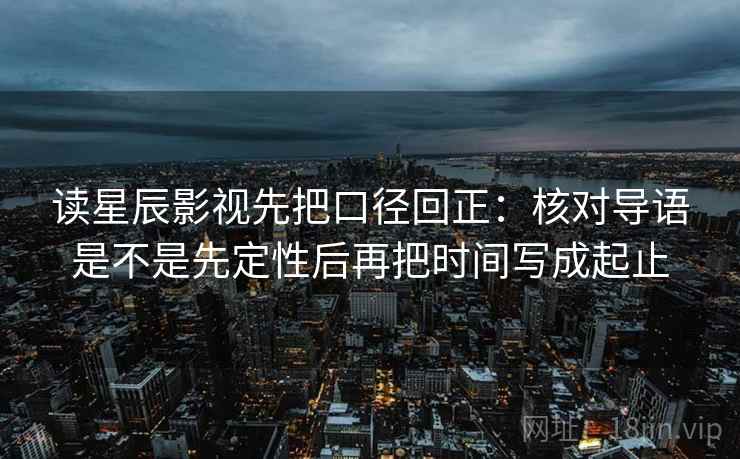 读星辰影视先把口径回正：核对导语是不是先定性后再把时间写成起止