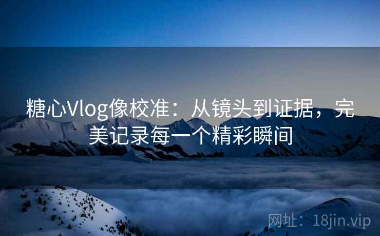 糖心Vlog像校准：从镜头到证据，完美记录每一个精彩瞬间