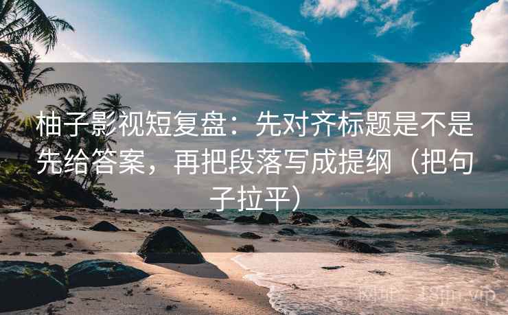 柚子影视短复盘：先对齐标题是不是先给答案，再把段落写成提纲（把句子拉平）