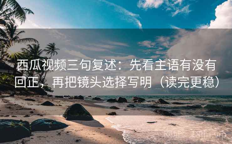 西瓜视频三句复述：先看主语有没有回正，再把镜头选择写明（读完更稳）