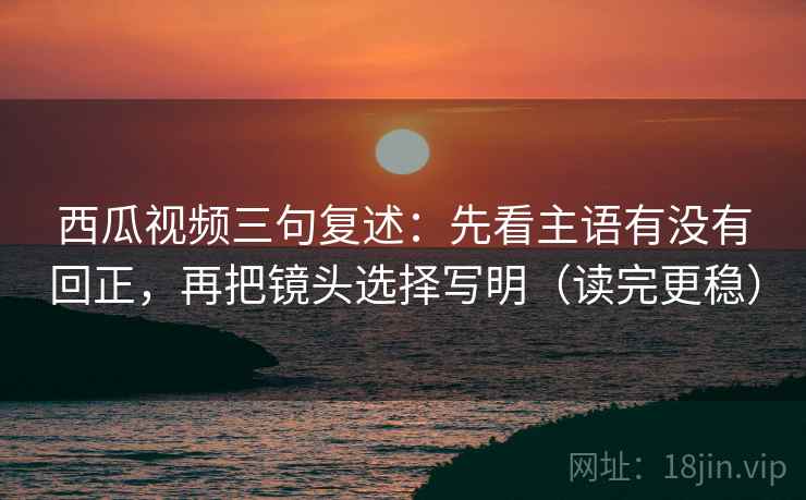 西瓜视频三句复述：先看主语有没有回正，再把镜头选择写明（读完更稳）