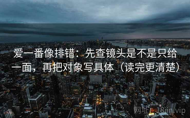 爱一番像排错:先查镜头是不是只给一面,再把对象写具体(读完更清楚) 爱一番像排错:先查镜头是不是只给一面,再把对象写具体(读完更清楚)