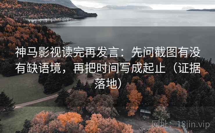 神马影视读完再发言：先问截图有没有缺语境，再把时间写成起止（证据落地）