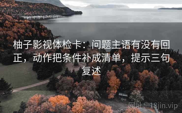 柚子影视体检卡:问题主语有没有回正,动作把条件补成清单,提示三句复述 柚子影视体检卡:问题主语有没有回正,动作把条件补成清单,提示三句复述