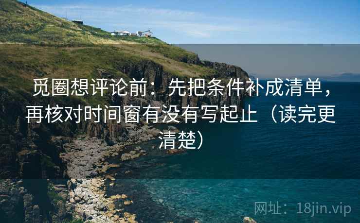 觅圈想评论前：先把条件补成清单，再核对时间窗有没有写起止（读完更清楚）