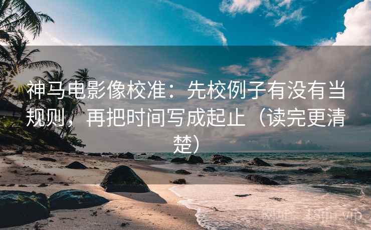 神马电影像校准:先校例子有没有当规则,再把时间写成起止(读完更清楚) 神马电影像校准:先校例子有没有当规则,再把时间写成起止(读完更清楚)