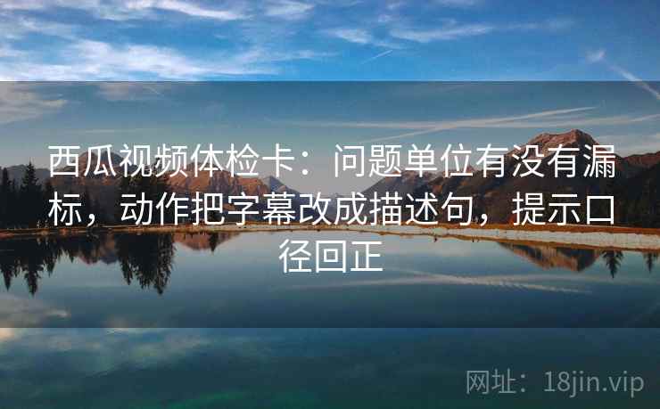 西瓜视频体检卡:问题单位有没有漏标,动作把字幕改成描述句,提示口径回正 西瓜视频体检卡:问题单位有没有漏标,动作把字幕改成描述句,提示口径回正