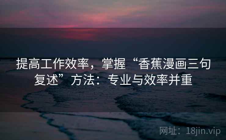 提高工作效率,掌握“香蕉漫画三句复述”方法:专业与效率并重 提高工作效率,掌握“香蕉漫画三句复述”方法:专业与效率并重