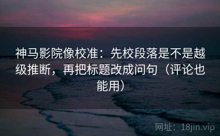 神马影院像校准:先校段落是不是越级推断,再把标题改成问句(评论也能用) 神马影院像校准:先校段落是不是越级推断,再把标题改成问句(评论也能用)