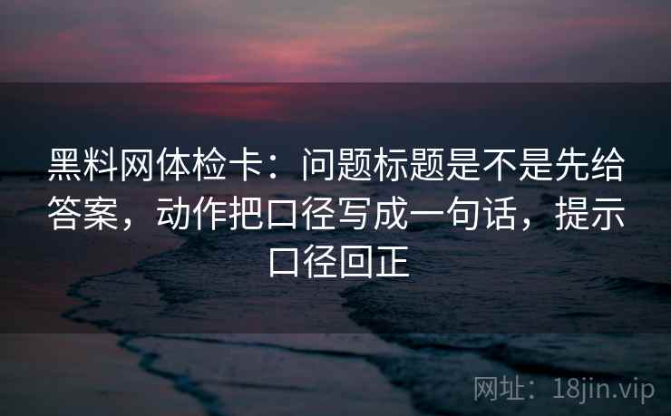 黑料网体检卡:问题标题是不是先给答案,动作把口径写成一句话,提示口径回正 黑料网体检卡:问题标题是不是先给答案,动作把口径写成一句话,提示口径回正